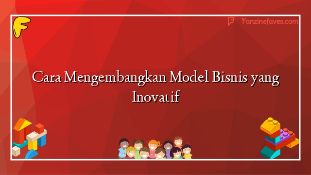 Cara Mengembangkan Model Bisnis yang Inovatif