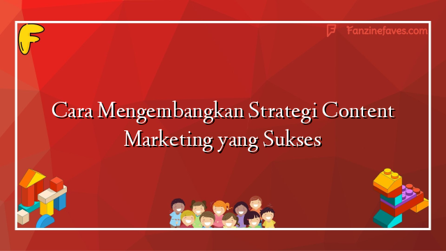 Cara Mengembangkan Strategi Content Marketing yang Sukses