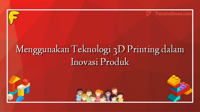 Menggunakan Teknologi 3D Printing dalam Inovasi Produk