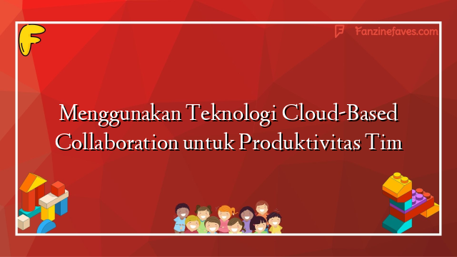 Menggunakan Teknologi Cloud-Based Collaboration untuk Produktivitas Tim