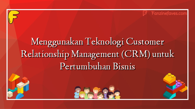Menggunakan Teknologi Customer Relationship Management (CRM) untuk Pertumbuhan Bisnis