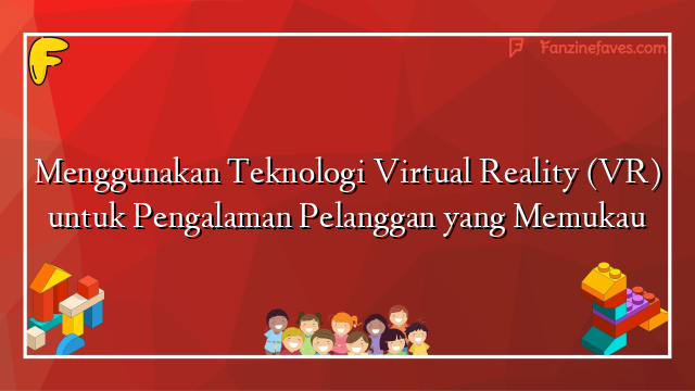Menggunakan Teknologi Virtual Reality (VR) untuk Pengalaman Pelanggan yang Memukau