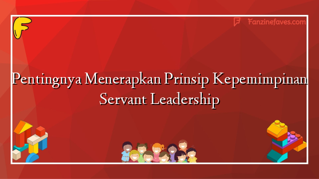 Pentingnya Menerapkan Prinsip Kepemimpinan Servant Leadership